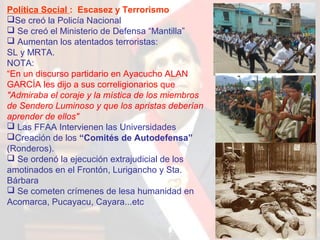 Política Social : Escasez y Terrorismo
Se creó la Policía Nacional
 Se creó el Ministerio de Defensa “Mantilla”
 Aumentan los atentados terroristas:
SL y MRTA.
NOTA:
“En un discurso partidario en Ayacucho ALAN
GARCÍA les dijo a sus correligionarios que
"Admiraba el coraje y la mística de los miembros
de Sendero Luminoso y que los apristas deberían
aprender de ellos"
 Las FFAA Intervienen las Universidades
Creación de los “Comités de Autodefensa”
(Ronderos).
 Se ordenó la ejecución extrajudicial de los
amotinados en el Frontón, Lurigancho y Sta.
Bárbara
 Se cometen crímenes de lesa humanidad en
Acomarca, Pucayacu, Cayara...etc

 