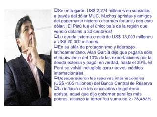 Se entregaron US$ 2,274 millones en subsidios
a través del dólar MUC. Muchos apristas y amigos
del gobernante hicieron enormes fortunas con este
dólar. ¡El Perú fue el único país de la región que
vendió dólares a 30 centavos!
La deuda externa creció de US$ 13,000 millones
a US$ 20,000 millones.
En su afán de protagonismo y liderazgo
latinoamericano, Alan García dijo que pagaría sólo
el equivalente del 10% de las exportaciones por la
deuda externa y pagó, en verdad, hasta el 30%. El
Perú se volvió inelegible para nuevos créditos
internacionales.
Desaparecieron las reservas internacionales
(US$ -105 millones) del Banco Central de Reserva.
La inflación de los cinco años de gobierno
aprista, aquel que dijo gobernar para los más
pobres, alcanzó la terrorífica suma de 2'178,482%.

 