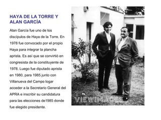 HAYA DE LA TORRE Y
ALAN GARCÍA
Alan García fue uno de los
discípulos de Haya de la Torre. En
1978 fue convocado por el propio
Haya para integrar la plancha
aprista. Es así que se convirtió en
congresista de la constituyente de
1978. Luego fue diputado aprista
en 1980, para 1985 junto con
Villanueva del Campo logar
acceder a la Secretario General del
APRA e inscribir su candidatura
para las elecciones de1985 donde
fue elegido presidente.

 