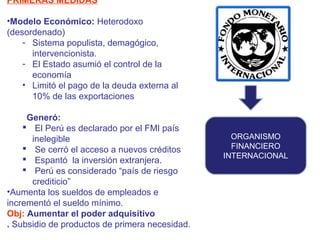PRIMERAS MEDIDAS
•Modelo Económico: Heterodoxo
(desordenado)
- Sistema populista, demagógico,
intervencionista.
- El Estado asumió el control de la
economía
• Limitó el pago de la deuda externa al
10% de las exportaciones
Generó:
 El Perú es declarado por el FMI país
inelegible
 Se cerró el acceso a nuevos créditos
 Espantó la inversión extranjera.
 Perú es considerado “país de riesgo
crediticio”
•Aumenta los sueldos de empleados e
incrementó el sueldo mínimo.
Obj: Aumentar el poder adquisitivo
. Subsidio de productos de primera necesidad.

ORGANISMO
FINANCIERO
INTERNACIONAL

 