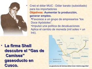 • Creó el dólar MUC : Dólar barato (subsidiado)
para los importadores
Objetivos: Aumentar la producción,
generar empleo.
Favorece a un grupo de empresarios “los
Doce Apóstoles”.
•Impulsó una política de devaluaciones
Aplica el cambio de moneda (mil soles = un
Inti).

• La firma Shell
descubre el “Gas de
Camisea”
gaseoducto en
Cusco.

 