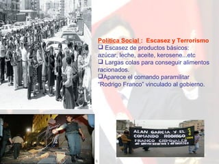 Política Social : Escasez y Terrorismo
 Escasez de productos básicos:
azúcar, leche, aceite, kerosene...etc
 Largas colas para conseguir alimentos
racionados.
Aparece el comando paramilitar
“Rodrigo Franco” vinculado al gobierno.

 