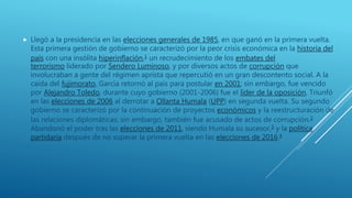  Llegó a la presidencia en las elecciones generales de 1985, en que ganó en la primera vuelta.
Esta primera gestión de gobierno se caracterizó por la peor crisis económica en la historia del
país con una insólita hiperinflación,1 un recrudecimiento de los embates del
terrorismo liderado por Sendero Luminoso, y por diversos actos de corrupción que
involucraban a gente del régimen aprista que repercutió en un gran descontento social. A la
caída del fujimorato, García retornó al país para postular en 2001; sin embargo, fue vencido
por Alejandro Toledo, durante cuyo gobierno (2001-2006) fue el líder de la oposición. Triunfó
en las elecciones de 2006 al derrotar a Ollanta Humala (UPP) en segunda vuelta. Su segundo
gobierno se caracterizó por la continuación de proyectos económicos y la reestructuración de
las relaciones diplomáticas; sin embargo, también fue acusado de actos de corrupción.2
Abandonó el poder tras las elecciones de 2011, siendo Humala su sucesor,3 y la política
partidaria después de no superar la primera vuelta en las elecciones de 2016.4
 