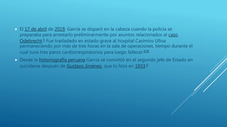  El 17 de abril de 2019, García se disparó en la cabeza cuando la policía se
preparaba para arrestarlo preliminarmente por asuntos relacionados al caso
Odebrecht.5 Fue trasladado en estado grave al hospital Casimiro Ulloa
permaneciendo por más de tres horas en la sala de operaciones, tiempo durante el
cual tuvo tres paros cardiorrespiratorios para luego fallecer.678
 Desde la historiografía peruana García se convirtió en el segundo jefe de Estado en
suicidarse después de Gustavo Jiménez, que lo hizo en 1933.9
 