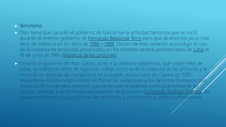  Terrorismo
 Otro tema que sacudió el gobierno de García fue la actividad terrorista que se inició
durante el anterior gobierno de Fernando Belaúnde Terry pero que alcanzó los picos más
altos de violencia en los años de 1986 y 1988. Dentro de este contexto se produjo el caso
de la matanza de terroristas amotinados en los distintos centros penitenciarios de Lima el
19 de junio de 1986 (Matanza de las prisiones).
 Durante el gobierno de Alan García, junto a la violencia subversiva, que costó miles de
vidas, se realizaron actos de represión militar, como la de la matanza de las prisiones y la
masacre de decenas de campesinos en el pueblo ayacuchano de Cayara en 1988.
inicialmente García mostró interés en frenar las violaciones a los derechos humanos, tras
matanza de los penales, permitió que continuase la violencia contrasubversiva de las
fuerzas armadas y se formaron escuadrones de la muerte (Comando Rodrigo Franco), los
que amedrentaron a sospechosos de terrorismo y a críticos de la política antiterrorista.
 