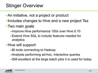 Stinger Overview
Page 1
•An initiative, not a project or product
•Includes changes to Hive and a new project Tez
•Two main goals
–Improve Hive performance 100x over Hive 0.10
–Extend Hive SQL to include features needed for
analytics
•Hive will support:
–BI tools connecting to Hadoop
–Analysts performing ad-hoc, interactive queries
–Still excellent at the large batch jobs it is used for today
© 2013 Hortonworks
 