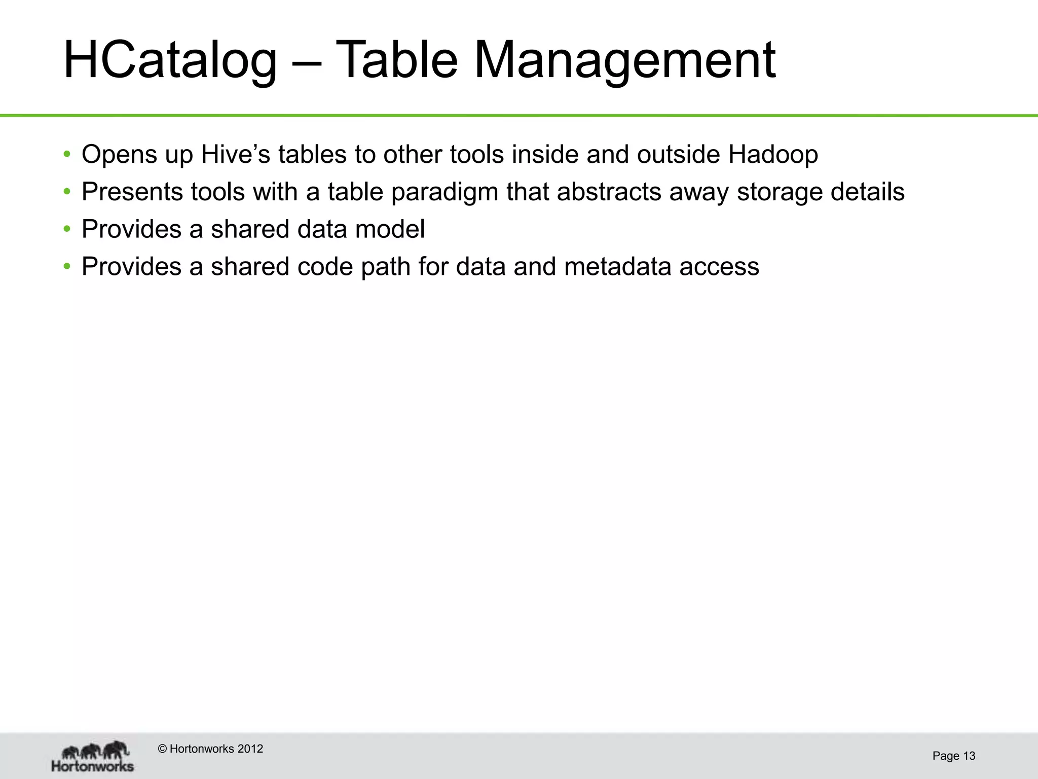 HCatalog – Table Management
•   Opens up Hive’s tables to other tools inside and outside Hadoop
•   Presents tools with a table paradigm that abstracts away storage details
•   Provides a shared data model
•   Provides a shared code path for data and metadata access




          © Hortonworks 2012
                                                                               Page 13
 