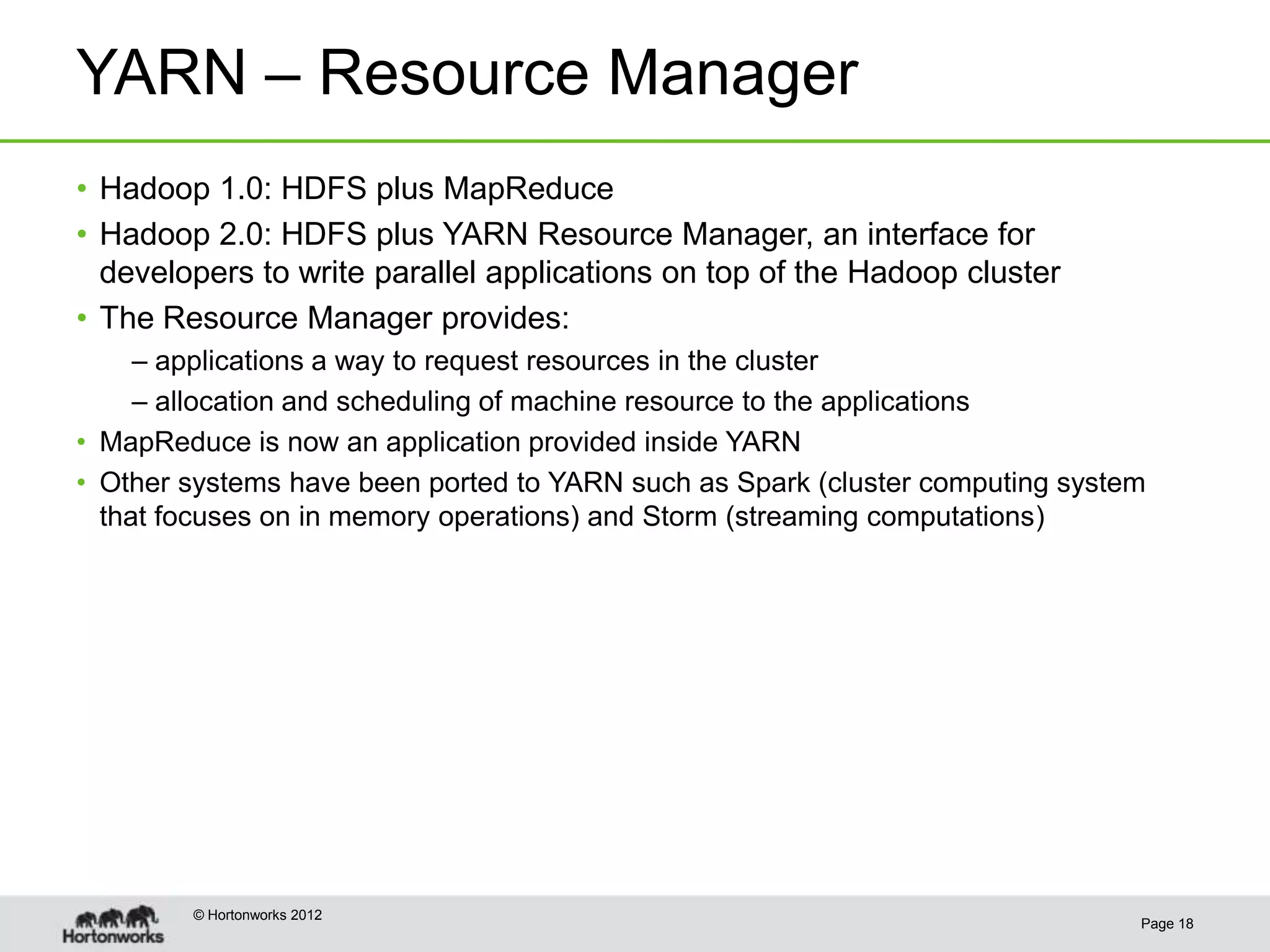 YARN – Resource Manager
• Hadoop 1.0: HDFS plus MapReduce
• Hadoop 2.0: HDFS plus YARN Resource Manager, an interface for
  developers to write parallel applications on top of the Hadoop cluster
• The Resource Manager provides:
     – applications a way to request resources in the cluster
     – allocation and scheduling of machine resource to the applications
• MapReduce is now an application provided inside YARN
• Other systems have been ported to YARN such as Spark (cluster computing system
  that focuses on in memory operations) and Storm (streaming computations)




        © Hortonworks 2012
                                                                               Page 18
 