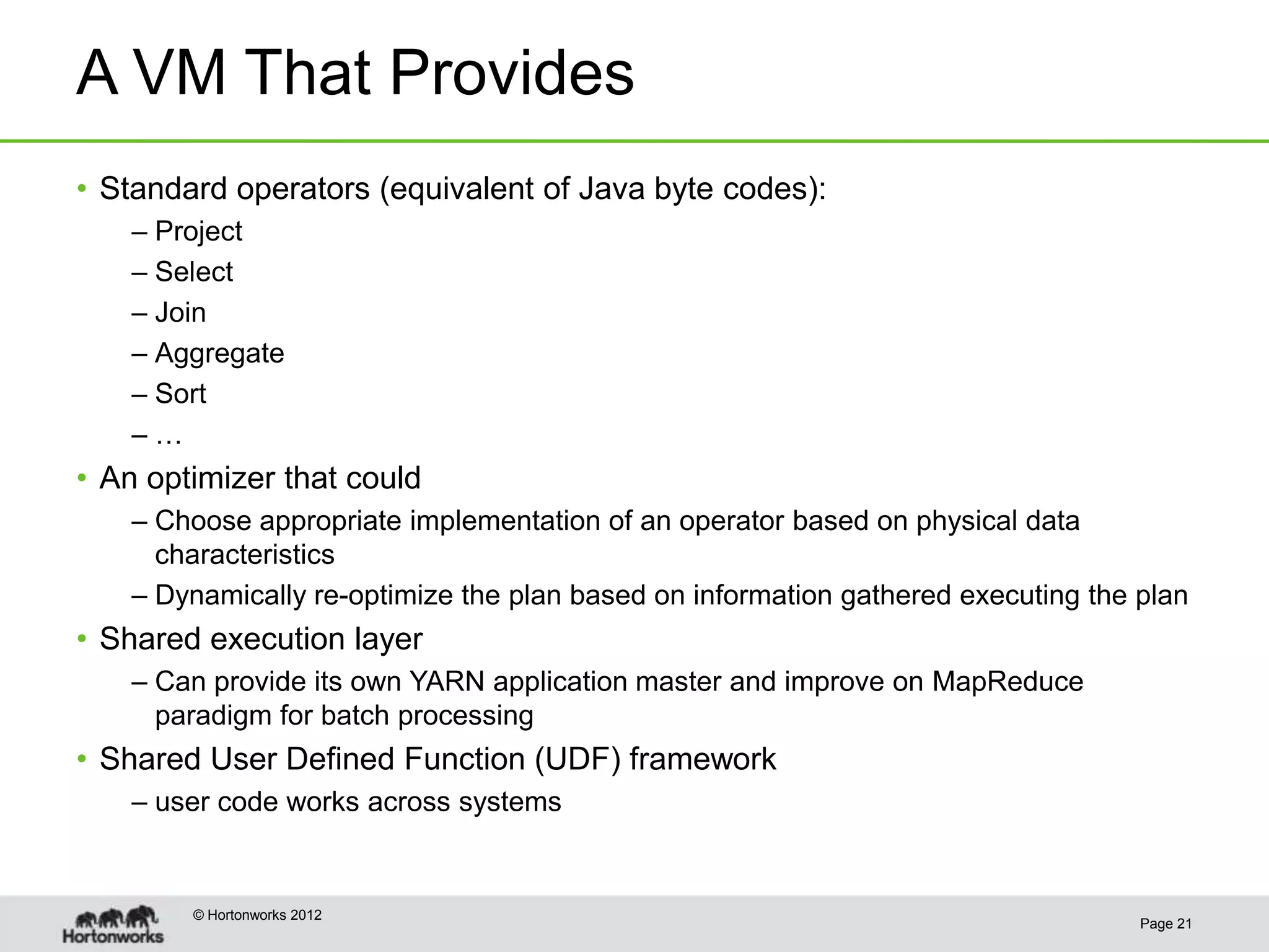A VM That Provides
• Standard operators (equivalent of Java byte codes):
    – Project
    – Select
    – Join
    – Aggregate
    – Sort
    –…
• An optimizer that could
    – Choose appropriate implementation of an operator based on physical data
      characteristics
    – Dynamically re-optimize the plan based on information gathered executing the plan
• Shared execution layer
    – Can provide its own YARN application master and improve on MapReduce
      paradigm for batch processing
• Shared User Defined Function (UDF) framework
    – user code works across systems


        © Hortonworks 2012
                                                                                   Page 21
 