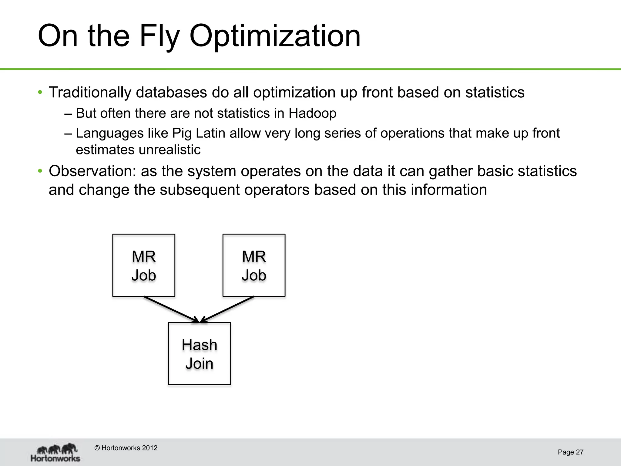 On the Fly Optimization
• Traditionally databases do all optimization up front based on statistics
    – But often there are not statistics in Hadoop
    – Languages like Pig Latin allow very long series of operations that make up front
      estimates unrealistic
• Observation: as the system operates on the data it can gather basic statistics
  and change the subsequent operators based on this information



                   MR                MR
                   Job               Job



                              Hash
                              Join




         © Hortonworks 2012
                                                                                     Page 27
 