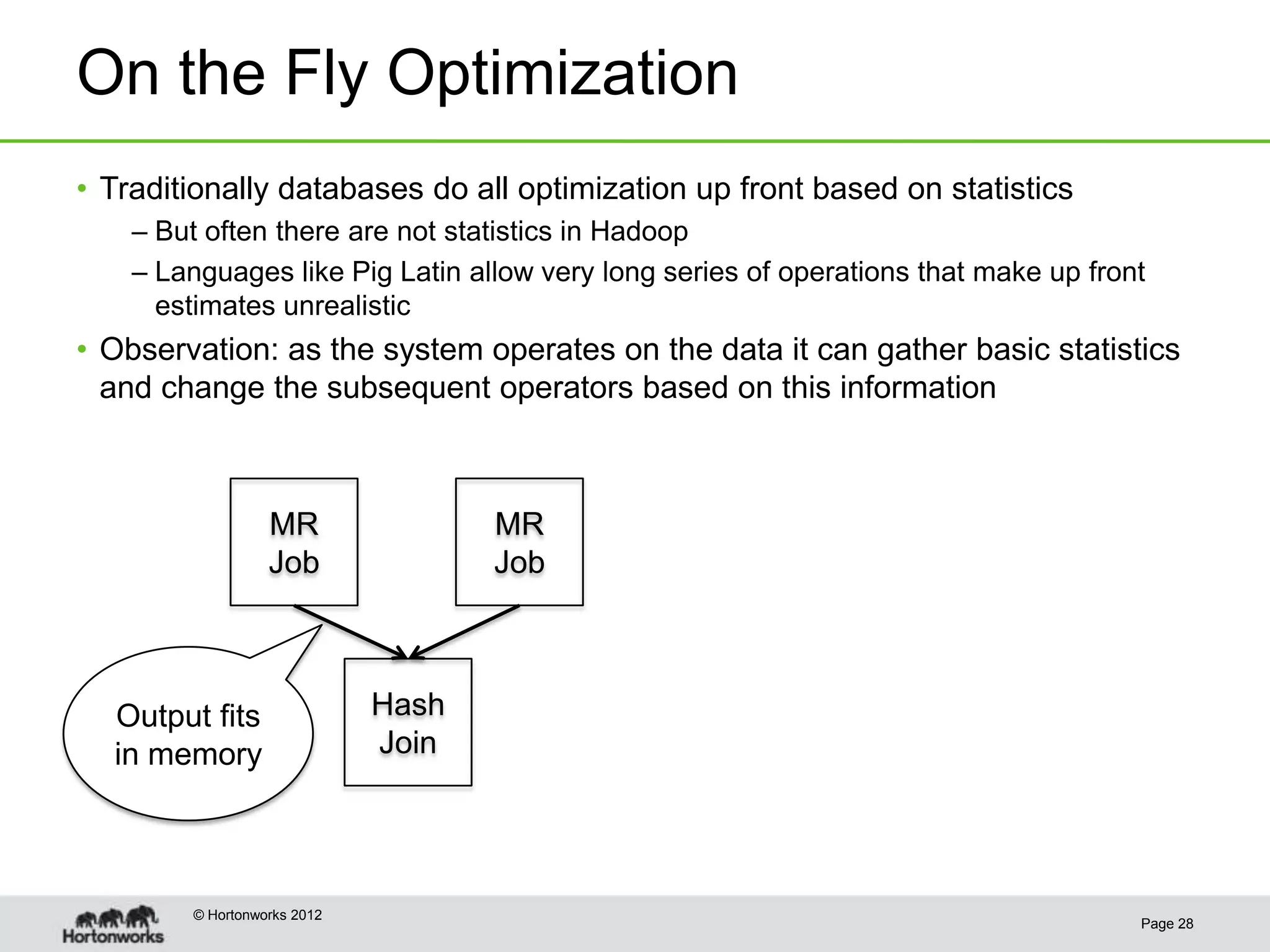 On the Fly Optimization
• Traditionally databases do all optimization up front based on statistics
    – But often there are not statistics in Hadoop
    – Languages like Pig Latin allow very long series of operations that make up front
      estimates unrealistic
• Observation: as the system operates on the data it can gather basic statistics
  and change the subsequent operators based on this information



                   MR                MR
                   Job               Job



  Output fits                 Hash
  in memory                   Join




         © Hortonworks 2012
                                                                                     Page 28
 