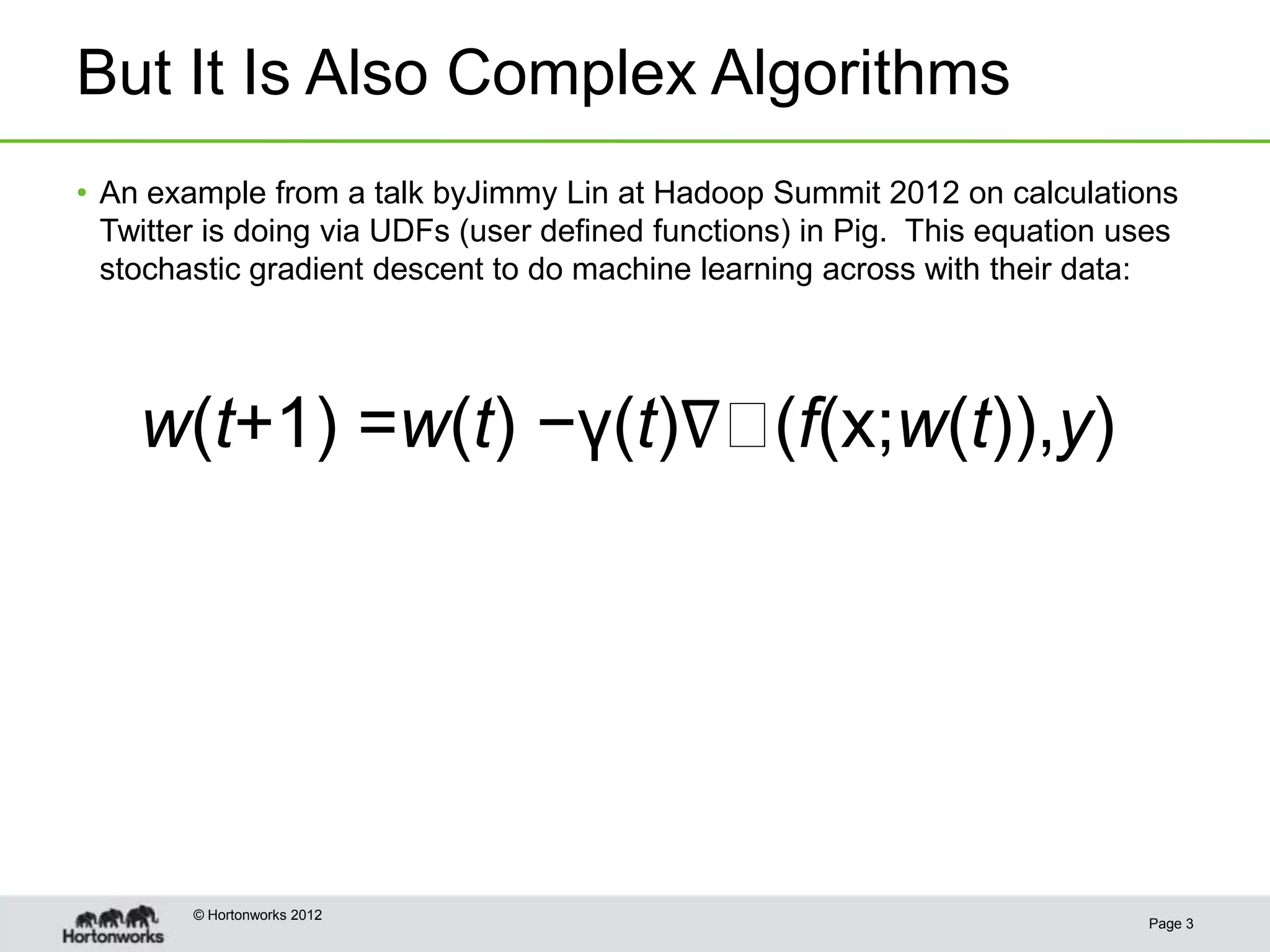 But It Is Also Complex Algorithms
• An example from a talk byJimmy Lin at Hadoop Summit 2012 on calculations
  Twitter is doing via UDFs (user defined functions) in Pig. This equation uses
  stochastic gradient descent to do machine learning across with their data:




    w(t+1) =w(t) −γ(t)∇(f(x;w(t)),y)




        © Hortonworks 2012
                                                                            Page 3
 