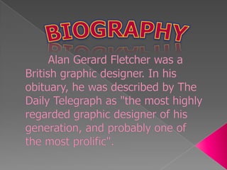 BIOGRAPHYAlan Gerard Fletcher was a British graphic designer. In his obituary, he was described by The Daily Telegraph as "the most highly regarded graphic designer of his generation, and probably one of the most prolific".