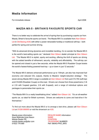 Media Information

For immediate release                                                                April 2008



     MAZDA MX-5 – BRITAIN’S FAVOURITE SPORTS CAR

There is no better way to celebrate the arrival of spring than by purchasing a sports car from
Mazda, Britain's favourite sports car brand. The Mazda MX-5 is available from Alan Gibson
Ltd in Old Basing (A30) with either a power retractable hardtop or traditional soft-top –– both
perfect for spring and summer driving.


“With its advanced driving dynamics and incredible handling, it’s no wonder the Mazda MX-5
is the world’s best-selling sports car,” declared Alan Gibson dealer principal at Alan Gibson
Ltd. “The Mazda MX-5 is stylish, sporty and exciting, offering the thrill of sports car driving
with the added benefits of refinement, security, reliability and affordability. The soft-top can
be opened and closed in just a few seconds, while the Mazda MX-5 Roadster Coupe boasts
the world’s fastest-folding powered hard-top –– up or down in just 12 seconds.”


The Mazda MX-5 delivers enhanced performance up to 134mph, yet also has improved fuel
economy and reduced CO2 outputs, thanks to Mazda’s ‘weight-reduction strategy’.              The
seven-strong Mazda MX-5 range is available at Alan Gibson Ltd from just £15,750 (soft-top)
and £18,600 (Roadster Coupe) on-the-road. Drivers can choose from three powertrains (1.8i
or 2.0i with 5-speed gearbox, 2.0i with 6-speed), and a range of individual options and
packages to personalise their sports car.


“The Mazda MX-5 is a really breathtaking drive,” added Alan Gibson Ltd. “It’s an all-weather
sports car, so ideal for British summers. Drivers are welcome to come and test-drive it for
themselves.”


To find out more about the Mazda MX-5 or to arrange a test drive, please call Alan Gibson
Ltd on 01256 866900 or visit the showroom on A30.


Mazda press information:                      DEALER NAME information:
Kaya Mallinder/Julia Nason                    NAME
Mazda Dealer PR                               POSITION
mazda.dealer-pr@pfpr.com                      TELEPHONE NUMBER
01622 776 689                                 Ref: 0804G-PRO_MX5




                                                                                                  1
 