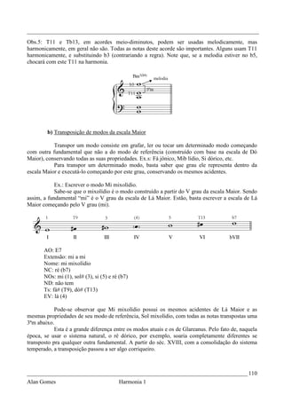 _________________________________________________________________________________
Obs.5: T11 e Tb13, em acordes meio-diminutos, podem ser usadas melodicamente, mas
harmonicamente, em geral não são. Todas as notas deste acorde são importantes. Alguns usam T11
harmonicamente, e substituindo b3 (contrariando a regra). Note que, se a melodia estiver no b5,
chocará com este T11 na harmonia.




        b) Transposição de modos da escala Maior

           Transpor um modo consiste em grafar, ler ou tocar um determinado modo começando
com outra fundamental que não a do modo de referência (construído com base na escala de Dó
Maior), conservando todas as suas propriedades. Ex.s: Fá jônico, Mib lídio, Si dórico, etc.
           Para transpor um determinado modo, basta saber que grau ele representa dentro da
escala Maior e executá-lo começando por este grau, conservando os mesmos acidentes.

            Ex.: Escrever o modo Mi mixolídio.
            Sabe-se que o mixolídio é o modo construído a partir do V grau da escala Maior. Sendo
assim, a fundamental “mi” é o V grau da escala de Lá Maior. Estão, basta escrever a escala de Lá
Maior começando pelo V grau (mi).




       AO: E7
       Extensão: mi a mi
       Nome: mi mixolídio
       NC: ré (b7)
       NOs: mi (1), sol# (3), si (5) e ré (b7)
       ND: não tem
       Ts: fá# (T9), dó# (T13)
       EV: lá (4)

            Pode-se observar que Mi mixolídio possui os mesmos acidentes de Lá Maior e as
mesmas propriedades de seu modo de referência, Sol mixolídio, com todas as notas transpostas uma
3ªm abaixo.
            Esta é a grande diferença entre os modos atuais e os de Glareanus. Pelo fato de, naquela
época, se usar o sistema natural, o ré dórico, por exemplo, soaria completamente diferentes se
transposto pra qualquer outra fundamental. A partir do séc. XVIII, com a consolidação do sistema
temperado, a transposição passou a ser algo corriqueiro.



_____________________________________________________________________________ 110
Alan Gomes                               Harmonia 1
 