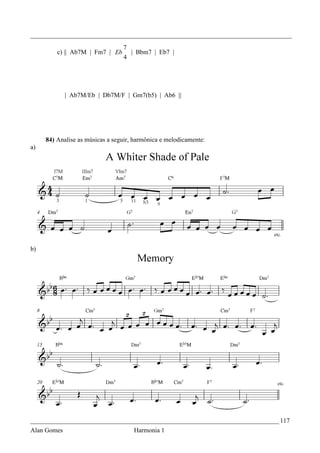 _________________________________________________________________________________
                                 7
         c) || Ab7M | Fm7 | Eb     | Bbm7 | Eb7 |
                                 4




             | Ab7M/Eb | Db7M/F | Gm7(b5) | Ab6 ||




     84) Analise as músicas a seguir, harmônica e melodicamente:
a)




b)




_____________________________________________________________________________ 117
Alan Gomes                           Harmonia 1
 
