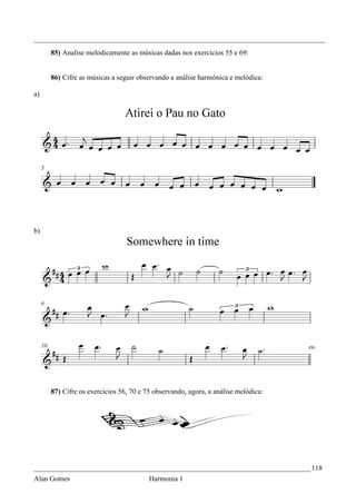 _________________________________________________________________________________
     85) Analise melodicamente as músicas dadas nos exercícios 55 e 69:


     86) Cifre as músicas a seguir observando a análise harmônica e melódica:

a)




b)




     87) Cifre os exercícios 56, 70 e 75 observando, agora, a análise melódica:




_____________________________________________________________________________ 118
Alan Gomes                             Harmonia 1
 