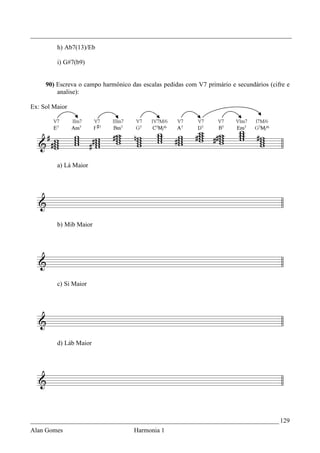 _________________________________________________________________________________
         h) Ab7(13)/Eb

         i) G#7(b9)


     90) Escreva o campo harmônico das escalas pedidas com V7 primário e secundários (cifre e
         analise):

Ex: Sol Maior




         a) Lá Maior




         b) Mib Maior




         c) Si Maior




         d) Láb Maior




_____________________________________________________________________________ 129
Alan Gomes                          Harmonia 1
 