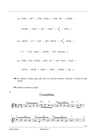 _________________________________________________________________________________



         c) || E7M     | D#7       | E7M       E7(b9)    | A7M            F#7          | E7M/B              |



                                                                          7
             | G#7/B#       | C#m7         | F#7   | F#m7     |       B         | E7M             ||
                                                                          4



                                                                                   7
         d) || Ab7M     |    F7    |   Fm7     | Bb7     Bb7/D        |       Eb        Eb/Db           |
                                                                                   4



             | C7    | Cm7        Ab7/C      | Db7M      | Eb7        Gm7(b5)               ||



         e) ||   B7M | B/A C#7/G# | E7M                 F#7   | G#7 G#m7 | C#m7                                 |



             | A#7/D    |    B7/D#     |    D#m7    | E7M         |   F#7(b9)           |        B6    ||



     98) Em caderno à parte, para cada item do exercício anterior, relacione a escala de cada
         acorde:


     99) Analise as músicas a seguir:

a)




_____________________________________________________________________________ 137
Alan Gomes                                  Harmonia 1
 