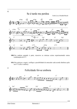 _________________________________________________________________________________
d)




     100) Em caderno pautado à parte, reescreva as músicas acima experimentando outras
         combinações de V7:


     101) Nas músicas a seguir, verifique a possibilidade de anteceder cada acorde diatônico pelo
         seu V7 (cifre e analise):

a)




_____________________________________________________________________________ 139
Alan Gomes                            Harmonia 1
 