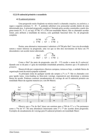 _________________________________________________________________________________
    12.2) II cadencial primário e secundário

        a) II cadencial primário

            Uma progressão muito freqüente na música tonal é a chamada completa, ou autêntica, e
segue a seguinte estrutura: S – D – T, podendo substituir e/ou acrescentar acordes dentro de uma
determinada área. A principal progressão completa é formada pelos acordes construídos a partir dos
graus tonais IV, V e I, ou seja, IV7M, V7 e I7M (em tonalidade Maior). São os chamados acordes
tonais, pois definem a tonalidade da música, com qualidade funcional forte. Ex. de progressão
completa:

                                 IV7M  V7           I7M
                              || F7M | G7 |         C7M    ||

           Porém, uma alternativa interessante é substituir o IV7M pelo IIm7. Isso cria diversidade
sonora e maior interesse na progressão, uma vez que se têm dois movimentos de baixo em 5ªJ
descendente e um acorde menor adicionado.

                                 IIm7  V7          I7M
                              || Dm7 | G7        | C7M     ||

           Como o IIm7 faz parte da progressão, esta (II – V7) recebe o nome de II cadencial.
Quando este se dá para o I grau da tonalidade (tonalidade primária), dizemos que o II cadencial é
primário.
           Desenvolvida por compositores clássicos europeus, tornou-se hoje, a unidade básica da
organização tonal da música popular ocidental.
           As principais notas de qualquer acorde são sempre a 3ª e a 7ª. São os chamados sons
guia (guide tones, voice-leading ou three-note voicing), responsáveis por determinar a estrutura
básica do acorde. Podemos construir encadeamentos de voicings de um II cadencial primário em
tonalidade Maior da seguinte maneira (ex.s em Dó Maior):




          Observe que a 7ªm do IIm7 desce um semitom para a 3ªM do V7 e a 3ªm permanece
como a 7ªm do V7. Há uma alternância interessante entre 3ª e 7ª dos acordes desta progressão.
Exemplos de encadeamento de voicings para II cadencial primário em tonalidade Maior:




_____________________________________________________________________________ 142
Alan Gomes                             Harmonia 1
 
