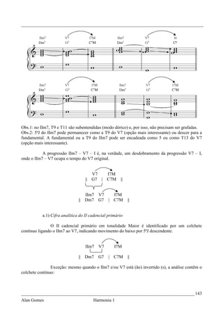 _________________________________________________________________________________




Obs.1: no IIm7, T9 e T11 são subentendidas (modo dórico) e, por isso, não precisam ser grafadas.
Obs.2: 5ªJ do IIm7 pode permanecer como a T9 do V7 (opção mais interessante) ou descer para a
fundamental. A fundamental ou a T9 do IIm7 pode ser encadeada como 5 ou como T13 do V7
(opção mais interessante).

           A progressão IIm7 – V7 – I é, na verdade, um desdobramento da progressão V7 – I,
onde o IIm7 – V7 ocupa o tempo do V7 original.


                                      V7   I7M
                                   || G7 | C7M         ||


                                  IIm7 V7           I7M
                               || Dm7 G7 |          C7M     ||


           a.1) Cifra analítica do II cadencial primário

                O II cadencial primário em tonalidade Maior é identificado por um colchete
contínuo ligando o IIm7 ao V7, indicando movimento do baixo por 5ªJ descendente.


                                   IIm7   V7        I7M

                               || Dm7     G7    |   C7M     ||

                Exceção: mesmo quando o IIm7 e/ou V7 está (ão) invertido (s), a análise contêm o
colchete contínuo:



_____________________________________________________________________________ 143
Alan Gomes                             Harmonia 1
 