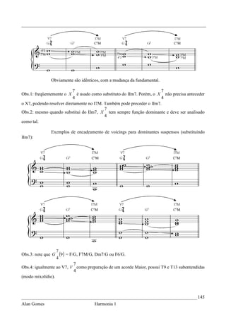 _________________________________________________________________________________




               Obviamente são idênticos, com a mudança da fundamental.

                           7                                            7
Obs.1: freqüentemente o X    é usado como substituto do IIm7. Porém, o X não precisa anteceder
                           4                                            4
o X7, podendo resolver diretamente no I7M. Também pode preceder o IIm7.
                                           7
Obs.2: mesmo quando substitui do IIm7, X tem sempre função dominante e deve ser analisado
                                           4
como tal.

               Exemplos de encadeamento de voicings para dominantes suspensos (substituindo
IIm7):




                  7
Obs.3: note que G   (9) = F/G, F7M/G, Dm7/G ou F6/G.
                  4
                            7
Obs.4: igualmente ao V7, V como preparação de um acorde Maior, possui T9 e T13 subentendidas
                            4
(modo mixolídio).



_____________________________________________________________________________ 145
Alan Gomes                           Harmonia 1
 