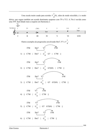 _________________________________________________________________________________
                                                    7
               Uma escala muito usada para acordes V (9) , além do modo mixolídio, é o modo
                                                    4
dórico, que sugere também um acorde dominante suspenso com T9 e T13. A 3ªm é ouvida como
uma T#9. Será falado mais a respeito em Harmonia 2.




                                                                    7
              Outros exemplos de progressões envolvendo IIm7, V7 e V :
                                                                    4

                    I7M        IIm7        V7                   I7M

                                                7
             1)   || C7M   | Dm7      |    G         G7      | C7M         ||
                                                4


                    I7M        IIm7        V7                         I7M

                                                7
             2)   || C7M   | Dm7      |    G         G7(b9)     | C7M                ||
                                                4


                    I7M        IIm7       V7                                    I7M

                                           7
             3)   || C7M   | Dm7      G         | G7         G7(b9)    |        C7M       ||
                                           4


                    I7M        V7          I7M
                                 7
             4)   || C7M   |   G      | C7M          ||
                                 4


                    I7M        V7                                 I7M
                                 7
             5)   || C7M   |   G      | G7          G7(b9)    | C7M             ||
                                 4

                    I7M        IIm7            V7         I7M

                                                7
             6)   || C7M   | Dm7      |    G         | C7M       ||
                                                4

_____________________________________________________________________________ 146
Alan Gomes                            Harmonia 1
 