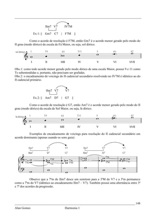 _________________________________________________________________________________


                       IIm7 V7         IV7M

              Ex.1: || Gm7    C7   |   F7M        ||

           Como o acorde de resolução é F7M, então Gm7 é o acorde menor gerado pelo modo do
II grau (modo dórico) da escala de Fá Maior, ou seja, sol dórico.




Obs.1: como todo acorde menor gerado pelo modo dórico de uma escala Maior, possui 9 e 11 como
Ts subentendidas e, portanto, não precisam ser grafadas.
Obs.2: o encadeamento de voicings do II cadencial secundário resolvendo no IV7M é idêntico ao do
II cadencial primário.


                       IIm7 V7         V7

              Ex.2: || Am7    D7   |   G7    ||

          Como o acorde de resolução é G7, então Am7 é o acorde menor gerado pelo modo do II
grau (modo dórico) da escala de Sol Maior, ou seja, lá dórico.




          Exemplos de encadeamento de voicings para resolução do II cadencial secundário em
acorde dominante (apenas usando os sons guia):




            Observe que a 7ªm do IIm7 desce um semitom para a 3ªM do V7 e a 3ªm permanece
como a 7ªm do V7 (idêntico ao encadeamento IIm7 – V7). Também possui uma alternância entre 3ª
e 7ª dos acordes da progressão.




_____________________________________________________________________________ 148
Alan Gomes                             Harmonia 1
 