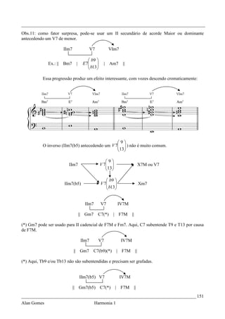 _________________________________________________________________________________
Obs.11: como fator surpresa, pode-se usar um II secundário de acorde Maior ou dominante
antecedendo um V7 de menor.

                        IIm7               V7            VIm7

                                         b9 
              Ex.: ||   Bm7     |    E 7
                                         b13
                                                    |   Am7     ||
                                            

           Essa progressão produz um efeito interessante, com vozes descendo cromaticamente:




                                                 9
           O inverso (IIm7(b5) antecedendo um V 7  ) não é muito comum.
                                                 13 
                                                  

                                                    9
                          IIm7                   V 7 
                                                    13                          X7M ou V7
                                                     

                                                     b9 
                        IIm7(b5)                 V 7
                                                     b13
                                                                                 Xm7
                                                        


                                      IIm7       V7           IV7M

                                    || Gm7      C7(*)     |    F7M     ||

(*) Gm7 pode ser usado para II cadencial de F7M e Fm7. Aqui, C7 subentende T9 e T13 por causa
de F7M.

                                    IIm7        V7              IV7M

                               || Gm7        C7(b9)(*)        | F7M          ||

(*) Aqui, Tb9 e/ou Tb13 não são subentendidas e precisam ser grafadas.


                                    IIm7(b5) V7                 IV7M

                               || Gm7(b5)        C7(*)        | F7M         ||
_____________________________________________________________________________ 151
Alan Gomes                                   Harmonia 1
 