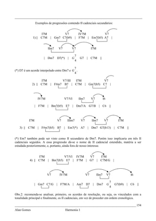 _________________________________________________________________________________
                Exemplos de progressões contendo II cadenciais secundários:


                   I7M            V7                   IV7M          V7
             1) || C7M     | Gm7 C7(b9)           |    F7M | Em7(b5) A7 |


                         IIm7    V7          V7                    I7M

                                                  7
                      | Dm7     D7(*)    |   G         G7      | C7M       ||
                                                  4

                                            7
(*) D7 é um acorde interpolado entre Dm7 e G .
                                            4

                   I7M           V7/III           I7M                            V7
             2) || C7M     | F#m7 B7 |            C7M         | Gm7(b5)         C7 |



                 IV7M                 V7/VI            IIm7        V7           I6

                | F7M    | Bm7(b5)      E7    |       Dm7/A     G7/B      | C6           ||



          I7M                   V7       IIIm7          V7         IIm7          V7                 I7M

   3) || C7M     |   F#m7(b5)   B7    | Em7(*)          A7     | Dm7 G7(b13)                  | C7M        ||


(*) Em7 também pode ser visto como II secundário de Dm7. Porém isso implicaria em três II
cadenciais seguidos. A essa progressão dá-se o nome de II cadencial estendido, matéria a ser
estudada posteriormente, e, portanto, ainda fora de nosso interesse.


                 I7M                  V7/VI IV7M  V7   I7M
           4) || C7M     | Bm7(b5)     E7 | F7M | G7 | C7M/G                                  |



                        V7        IV7M                        V7         IIm7        V7                         I6

                                                                                         7
              | Gm7 C7/G        | F7M/A       | Am7           D7    |    Dm7         G            G7(b9)   |    C6   ||
                                                                                         4

Obs.2: recomenda-se analisar, primeiro, os acordes de resolução, ou seja, os vinculados com a
tonalidade principal e finalmente, os II cadenciais, em vez de proceder em ordem cronológica.

_____________________________________________________________________________ 154
Alan Gomes                              Harmonia 1
 