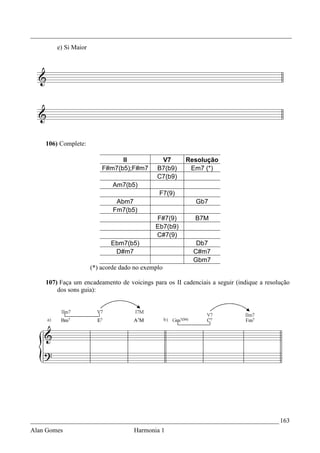 _________________________________________________________________________________
        e) Si Maior




    106) Complete:

                                II             V7      Resolução
                          F#m7(b5);F#m7       B7(b9)    Em7 (*)
                                              C7(b9)
                              Am7(b5)
                                              F7(9)
                               Abm7                       Gb7
                              Fm7(b5)
                                             F#7(9)       B7M
                                             Eb7(b9)
                                             C#7(9)
                             Ebm7(b5)                     Db7
                              D#m7                       C#m7
                                                         Gbm7
                      (*) acorde dado no exemplo

    107) Faça um encadeamento de voicings para os II cadenciais a seguir (indique a resolução
        dos sons guia):




_____________________________________________________________________________ 163
Alan Gomes                           Harmonia 1
 