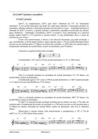 _________________________________________________________________________________
    12.3) SubV7 primário e secundário

        a) SubV7 primário

            SubV7, ou simplesmente, SubV, quer dizer “substituto do V7” ou “dominante
substituto”. É um acorde dominante que pode ser usado para substituir o dominante primário ou
secundário. Quando substitui o dominante primário (resolvendo no I grau – tonalidade primária) é
chamado de SubV7 primário, e quando substitui o dominante secundário (resolvendo nos demais
graus diatônicos – tonalidades secundárias), SubV7 secundário. Essa substituição só é possível
porque ambos (SubV7 e V7) possuem o mesmo trítono. A essa substituição, dá-se o nome de
substituição por trítono.
            Como visto anteriormente, o trítono é um intervalo dissonante, que pede resolução, e
que, normalmente, se dá de quatro formas e segue seguinte regra: a 7ªm do acorde dominante desce
um tom ou um semitom para a 3ª (Maior ou menor) da resolução, e a 3ªM sobre um semitom para a
fundamental, formando um acorde Maior, menor ou dominante, uma 5ªJ abaixo.

           Usaremos o seguinte trítono como exemplo:



           Considerando o “fá” como a 7ªm do acorde dominante e o “si”, a 3ªM, temos:




             Esta é a resolução primária ou secundária do acorde dominante, G7, 5ªJ abaixo, em
acorde Maior, menor ou dominante.
             Considerando agora o “fá” como a 3ªM do acorde dominante e o “dób” (enarmonizando
o “si” para se ter uma nota diatônica), a 7ªm, temos:




           Esta é a resolução primária ou secundária do acorde dominante, Db7, 5ªJ abaixo, em
acorde Maior, menor ou dominante.
           O subV7 se caracteriza pela resolução contrária do seu trítono, ou seja, a 7ªm sobe um
semitom para a Fundamental do acorde de resolução, e a 3ªM desce um tom ou um semitom para a
3ª (Maior ou menor), formando um acorde Maior, menor ou dominante, uma 2ªm (1 semitom)
abaixo.
           Observemos o mesmo trítono visto anteriormente e consideremos o “fá” a 7ªm do
subV7 e o “si”, a 3ªM. Desta forma, temos:




_____________________________________________________________________________ 178
Alan Gomes                            Harmonia 1
 