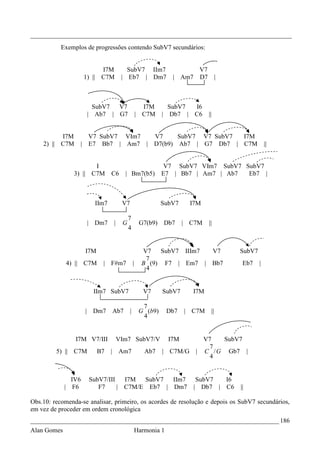 _________________________________________________________________________________
           Exemplos de progressões contendo SubV7 secundários:


                               I7M         SubV7 IIm7                        V7
                     1) ||     C7M       | Eb7 | Dm7                | Am7    D7             |



                        SubV7 V7                        I7M       SubV7 I6
                      | Ab7 | G7                      | C7M     | Db7 | C6        ||


          I7M       V7 SubV7 VIm7  V7     SubV7 V7 SubV7 I7M
    2) || C7M     | E7 Bb7 | Am7 | D7(b9) Ab7 | G7 Db7 | C7M                                                ||


                      I                                          V7 SubV7 VIm7 SubV7 SubV7
               3) || C7M            C6    | Bm7(b5)             E7 | Bb7 | Am7 | Ab7  Eb7 |



                             IIm7        V7                     SubV7      I7M

                                             7
                      | Dm7         |    G             G7(b9)   Db7      | C7M    ||
                                             4


                     I7M                                V7   SubV7 IIIm7                V7      SubV7
                                                         7
             4) || C7M         | F#m7             |     B (9) F7 | Em7 |               Bb7       Eb7    |
                                                         4


                         IIm7 SubV7                     V7      SubV7      I7M

                                                        7
                     | Dm7          Ab7       |        G (b9)      Db7   | C7M         ||
                                                        4


                I7M V7/III              VIm7 SubV7/V               I7M        V7   SubV7
                                                                                7
         5) || C7M           B7     | Am7                Ab7    | C7M/G     | C / G Gb7 |
                                                                                4


               IV6     SubV7/III   I7M  SubV7  IIm7                          SubV7  I6
             | F6         F7     | C7M/E Eb7 | Dm7                          | Db7 | C6          ||

Obs.10: recomenda-se analisar, primeiro, os acordes de resolução e depois os SubV7 secundários,
em vez de proceder em ordem cronológica
_____________________________________________________________________________ 186
Alan Gomes                                            Harmonia 1
 