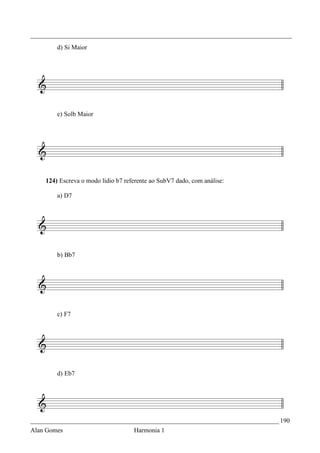 _________________________________________________________________________________
        d) Si Maior




        e) Solb Maior




    124) Escreva o modo lídio b7 referente ao SubV7 dado, com análise:

        a) D7




        b) Bb7




        c) F7




        d) Eb7




_____________________________________________________________________________ 190
Alan Gomes                          Harmonia 1
 
