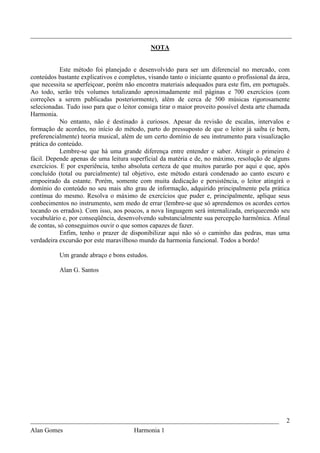 _________________________________________________________________________________
                                              NOTA


            Este método foi planejado e desenvolvido para ser um diferencial no mercado, com
conteúdos bastante explicativos e completos, visando tanto o iniciante quanto o profissional da área,
que necessita se aperfeiçoar, porém não encontra materiais adequados para este fim, em português.
Ao todo, serão três volumes totalizando aproximadamente mil páginas e 700 exercícios (com
correções a serem publicadas posteriormente), além de cerca de 500 músicas rigorosamente
selecionadas. Tudo isso para que o leitor consiga tirar o maior proveito possível desta arte chamada
Harmonia.
            No entanto, não é destinado à curiosos. Apesar da revisão de escalas, intervalos e
formação de acordes, no início do método, parto do pressuposto de que o leitor já saiba (e bem,
preferencialmente) teoria musical, além de um certo domínio de seu instrumento para visualização
prática do conteúdo.
            Lembre-se que há uma grande diferença entre entender e saber. Atingir o primeiro é
fácil. Depende apenas de uma leitura superficial da matéria e de, no máximo, resolução de alguns
exercícios. E por experiência, tenho absoluta certeza de que muitos pararão por aqui e que, após
concluído (total ou parcialmente) tal objetivo, este método estará condenado ao canto escuro e
empoeirado da estante. Porém, somente com muita dedicação e persistência, o leitor atingirá o
domínio do conteúdo no seu mais alto grau de informação, adquirido principalmente pela prática
contínua do mesmo. Resolva o máximo de exercícios que puder e, principalmente, aplique seus
conhecimentos no instrumento, sem medo de errar (lembre-se que só aprendemos os acordes certos
tocando os errados). Com isso, aos poucos, a nova linguagem será internalizada, enriquecendo seu
vocabulário e, por conseqüência, desenvolvendo substancialmente sua percepção harmônica. Afinal
de contas, só conseguimos ouvir o que somos capazes de fazer.
            Enfim, tenho o prazer de disponibilizar aqui não só o caminho das pedras, mas uma
verdadeira excursão por este maravilhoso mundo da harmonia funcional. Todos a bordo!

           Um grande abraço e bons estudos.

           Alan G. Santos




_____________________________________________________________________________                      2
Alan Gomes                      Harmonia 1
 