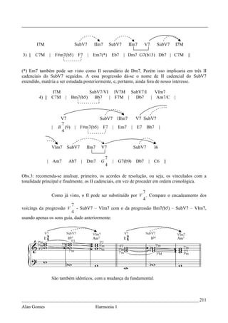 _________________________________________________________________________________



       I7M                      SubV7      IIm7          SubV7    IIm7      V7    SubV7    I7M

3) || C7M    |       F#m7(b5)      F7   | Em7(*)          Eb7    | Dm7 G7(b13) Db7 | C7M         ||


(*) Em7 também pode ser visto como II secundário de Dm7. Porém isso implicaria em três II
cadenciais do SubV7 seguidos. A essa progressão dá-se o nome de II cadencial do SubV7
estendido, matéria a ser estudada posteriormente, e, portanto, ainda fora de nosso interesse.

              I7M                     SubV7/VI IV7M SubV7/I   VIm7
        4) || C7M        |    Bm7(b5)   Bb7   | F7M | Db7   | Am7/C                        |



                       V7             SubV7 IIIm7 V7 SubV7
                       7
                 |    B (9) | F#m7(b5) F7 | Em7 | E7 Bb7 |
                       4


                 VIm7        SubV7      IIm7     V7                  SubV7       I6

                                                     7
             | Am7           Ab7     | Dm7       G        | G7(b9)    Db7    | C6     ||
                                                     4

Obs.3: recomenda-se analisar, primeiro, os acordes de resolução, ou seja, os vinculados com a
tonalidade principal e finalmente, os II cadenciais, em vez de proceder em ordem cronológica.

                                                             7
               Como já visto, o II pode ser substituído por V . Compare o encadeamento dos
                                                             4
                          7
voicings da progressão V - SubV7 – VIm7 com o da progressão IIm7(b5) – SubV7 – VIm7,
                          4
usando apenas os sons guia, dado anteriormente:




                 São também idênticos, com a mudança da fundamental.



_____________________________________________________________________________ 211
Alan Gomes                                     Harmonia 1
 