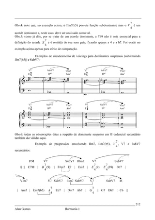 _________________________________________________________________________________
                                                                                                          7
Obs.4: note que, no exemplo acima, o IIm7(b5) possuia função subdominante mas o V                           é um
                                                                                                          4
acorde dominante e, neste caso, deve ser analisado como tal.
Obs.5: como já dito, por se tratar de um acorde dominante, a Tb9 não é nota essencial para a
                       7
definição do acorde X e é omitida do seu som guia, ficando apenas a 4 e a b7. Foi usado no
                       4
exemplo acima apenas para efeito de comparação.

               Exemplos de encadeamento de voicings para dominantes suspensos (substituindo
IIm7(b5)) e SubV7:




Obs.6: todas as observações ditas a respeito de dominante suspenso em II cadencial secundário
também são válidas aqui.
                                                                           7
               Exemplo de progressões envolvendo IIm7, IIm7(b5), V , V7 e SubV7
                                                                           4
secundários:


           I7M        V7                  SubV7    IIIm7           V7                    SubV7
                      7                                             7          7
   1) || C7M     |   B (9)       | F#m7    F7     | Em7        |   E (9)      E (b9)      Bb7    |
                      4                                             4          4


    VIm7                V7 SubV7           IIm7 SubV7              V7             SubV7    I6

                             7                                         7
 | Am7 | Em7(b5)        A        Eb7   | Dm7       Ab7     |       G       | G7    Db7    | C6       ||
                             4                                         4


_____________________________________________________________________________ 212
Alan Gomes                             Harmonia 1
 