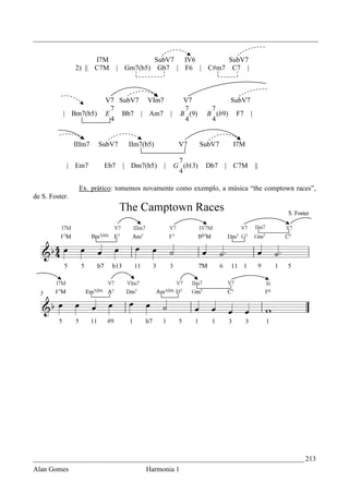 _________________________________________________________________________________


                      I7M                    SubV7  IV6       SubV7
                2) || C7M      | Gm7(b5)      Gb7 | F6 | C#m7 C7 |



                         V7 SubV7 VIm7               V7                SubV7
                           7                         7         7
           | Bm7(b5)     E   Bb7 | Am7 |            B (9)     B (b9)    F7     |
                           4                         4         4


                IIIm7   SubV7     IIm7(b5)          V7       SubV7     I7M

                                                    7
            | Em7        Eb7    | Dm7(b5)      |   G (b13)    Db7    | C7M         ||
                                                    4

                 Ex. prático: tomemos novamente como exemplo, a música “the comptown races”,
de S. Foster.




_____________________________________________________________________________ 213
Alan Gomes                             Harmonia 1
 