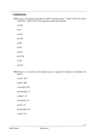 _________________________________________________________________________________

   e EXERCÍCIOS:

    135) Escreva o II cadencial elementar do SubV7 elementar (IIm7 – SubV7 (X7M; X7; Xm7)
        e IIm7(b5) – SubV7 (Xm7)) dos seguintes acordes de resolução:

        a) F7M

        b) A7

        c) Gm7

        d) E7M

        e) Eb7

        f) G#7

        g) Bm7

        h) C#7M

        i) Ab7

        j) F#m7


    136) Escreva o (s) acorde (s) de resolução para os seguintes II cadenciais elementares do
        SubV7:

        a) Am7 Ab7

        b) Bm7 Bb7

        c) Em7(b5) Eb7

        d) C#m7(b5) C7

        e) Bbm7 A7

        f) F#m7(b5) F7

        g) Fm7 E7

        h) Ebm7(b5) D7

        i) Abm7 G7




_____________________________________________________________________________ 217
Alan Gomes                          Harmonia 1
 