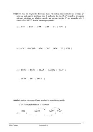 _________________________________________________________________________________
    143) Com base na progressão diatônica dada: 1º) analise funcionalmente os acordes; 2º)
        anteceda cada acorde diatônico pelo II cadencial do SubV7; 3º) usando a progressão
        original, substituía ou adicione acordes de mesma função; 4º) os anteceda pelo II
        cadencial do SubV7. Analise todas as progressões.


        a) || G7M         | Em7   |   C7M       | G7M      | D7           | G7M      ||




        b) || A7M | G#m7(b5) | A7M | C#m7 | D7M | E7 | A7M ||




        c) || Db7M        | Db7M      |   Ebm7        | Cm7(b5)       |    Bbm7      |



             | Gb7M       | Eb7   |   Db7M       ||




    144) Pela análise, escreva a cifra de acordo com a tonalidade pedida:

             a) Sol Maior; b) Sib Maior; c) Mi Maior


                I7M               SubV7                  SubV7            VIm7
        a) ||         |                     |                     |              |



_____________________________________________________________________________ 223
Alan Gomes                                Harmonia 1
 