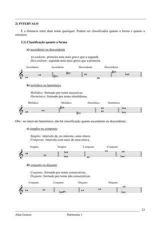 _________________________________________________________________________________
2) INTERVALO

     É a distancia entre duas notas quaisquer. Podem ser classificados quanto a forma e quanto a
estrutura.

    2.1) Classificação quanto a forma

        a) ascendente ou descendente

           Ascendente: primeira nota mais grave que a segunda.
           Descendente: segunda nota mais grave que a primeira.
        Ascendente         Ascendente              Descendente            Descendente




        b) melódico ou harmônico

           Melódico: formado por notas sucessivas.
           Harmônico: formado por notas simultâneas.
         Melódico                   Melódico                  Harmônico     Harmônico




Obs.: no intervalo harmônico, não há classificação quanto ascendente ou descendente.

        c) simples ou composto

           Simples: intervalo de, no máximo, uma oitava.
           Composto: intervalo com mais de uma oitava.

           Simples                Simples                Composto          Composto




        d) conjunto ou disjunto

           Conjunto: formado por notas consecutivas.
           Disjunto: formado por notas não consecutivas.
          Conjunto          Conjunto               Disjunto                  Disjunto




_____________________________________________________________________________ 23
Alan Gomes                                  Harmonia 1
 