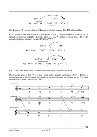 _________________________________________________________________________________



                                         IIm7   V7               SubV7     I7M

                                 3) ||   Dm7    G7   | Abm7       Db7    | C7M           ||


Obs.4: aqui, o G7 vem precedido pelo II cadencial paralelo e possui T9 e T13 subentendidas.

Rega: quando ambos são usados, o regular (IIm7 e/ou V7) e o paralelo (SubII e/ou SubV7), o
regular normalmente antecede o paralelo. Caso o II e/ou V7 regulares sejam usados depois do
paralelo, devem ser alterados, ou seja, IIm7(b5) e V7(b9).


                                                IIm7(b5)    V7           I7M

                         4) ||     Abm7     | Dm7(b5)       G7(*)   | C7M      ||



                                          IIm7(b5)     V7        SubV7     I7M

                 5) ||      Abm7         Dm7(b5)     | G7(*)     Db7     | C7M      ||


(*) G7 com Tb9 e Tb13. Aqui, tais Ts são subentendidas por causa de Dm7(b5).

Obs.5: assim como o SubV7 e o IIm7 soam melhor quando substituem V7(b9) e IIm7(b5),
respectivamente, o SubII, quando encontrado no mesmo compasso ou no lugar de um V7, soará
melhor quando este V7 possuir Tb9 e Tb13.




_____________________________________________________________________________ 234
Alan Gomes                                      Harmonia 1
 