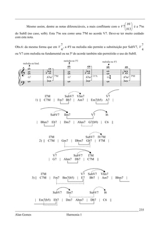 _________________________________________________________________________________

                                                                                  b9 
        Mesmo assim, dentre as notas diferenciáveis, a mais conflitante com o V 7
                                                                                  b13 é a 7ªm
                                                                                      
                                                                                     
do SubII (no caso, solb). Esta 7ªm soa como uma 7ªM no acorde V7. Deve-se ter muito cuidado
com esta nota.

                                7                                                         7
Obs.6: da mesma forma que em V , a 4ªJ na melodia não permite a substituição por SubV7, V
                                4                                                         4
ou V7 com melodia na fundamental ou na 5ª do acorde também não permitirão o uso do SubII.




                     I7M             SubV7 VIm7                          V7
               1) || C7M       | Fm7 Bb7 | Am7 | Em7(b5)                 A7 |



                              SubV7     IIm7               V7            I6

                | Bbm7        Eb7     | Dm7     | Abm7    G7(b9)      | C6         ||



                          I7M                            SubV7 IV7M
                  2) ||   C7M       | Gm7      | Dbm7    Gb7 | F7M |



                            V7              SubV7 I7M
                          | G7 |       Abm7 Db7 | C7M            ||



                    I7M                             V7    SubV7 VIm7
             3) || C7M    |    Fm7     Bm7(b5)    | E7     Bb7 | Am7               |    Bbm7   |



                               SubV7     IIm7             SubV7         I6

               | Em7(b5)       Eb7     | Dm7     Abm7    | Db7        | C6    ||


_____________________________________________________________________________ 235
Alan Gomes                               Harmonia 1
 
