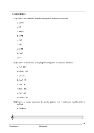 _________________________________________________________________________________

   e EXERCÍCIOS:

    151) Escreva o II cadencial paralelo dos seguintes acordes de resolução:

        a) Eb7M

        b) E7

        c) Abm7

        d) B7M

        e) Db7

        f) Fm7

        g) G7M

        h) Dm7

        i) F#7

    152) Escreva os acordes de resolução para os seguintes II cadenciais paralelos:

        a) Fm7 Bb7

        b) Abm7 Db7

        c) Cm7 F7

        d) Gm7 C7

        e) F#m7 B7

        f) Bbm7 Eb7

        g) Em7 A7

        h) Dbm7 Gb7

    153) Escreva o campo harmônico das escalas pedidas com II cadenciais paralelos (cifre e
        analise):

        a) Fá Maior




_____________________________________________________________________________ 238
Alan Gomes                            Harmonia 1
 