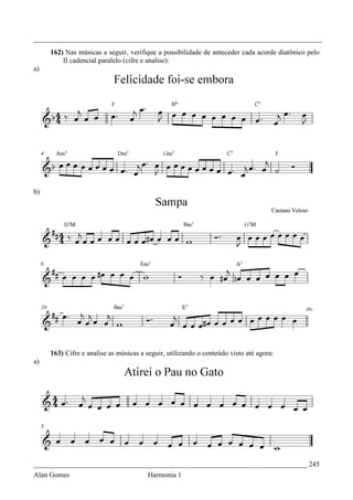 _________________________________________________________________________________
     162) Nas músicas a seguir, verifique a possibilidade de anteceder cada acorde diatônico pelo
         II cadencial paralelo (cifre e analise):
a)




b)




     163) Cifre e analise as músicas a seguir, utilizando o conteúdo visto até agora:
a)




_____________________________________________________________________________ 245
Alan Gomes                             Harmonia 1
 
