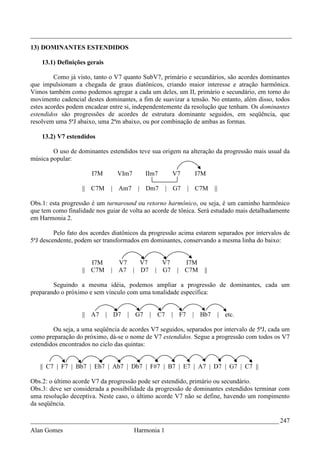 _________________________________________________________________________________
13) DOMINANTES ESTENDIDOS

    13.1) Definições gerais

         Como já visto, tanto o V7 quanto SubV7, primário e secundários, são acordes dominantes
que impulsionam a chegada de graus diatônicos, criando maior interesse e atração harmônica.
Vimos também como podemos agregar a cada um deles, um II, primário e secundário, em torno do
movimento cadencial destes dominantes, a fim de suavizar a tensão. No entanto, além disso, todos
estes acordes podem encadear entre si, independentemente da resolução que tenham. Os dominantes
estendidos são progressões de acordes de estrutura dominante seguidos, em seqüência, que
resolvem uma 5ªJ abaixo, uma 2ªm abaixo, ou por combinação de ambas as formas.

    13.2) V7 estendidos

        O uso de dominantes estendidos teve sua origem na alteração da progressão mais usual da
música popular:

                      I7M        VIm7         IIm7      V7      I7M

                   || C7M      | Am7      | Dm7       | G7     | C7M    ||

Obs.1: esta progressão é um turnaround ou retorno harmônico, ou seja, é um caminho harmônico
que tem como finalidade nos guiar de volta ao acorde de tônica. Será estudado mais detalhadamente
em Harmonia 2.

         Pelo fato dos acordes diatônicos da progressão acima estarem separados por intervalos de
5ªJ descendente, podem ser transformados em dominantes, conservando a mesma linha do baixo:


                      I7M        V7   V7           V7      I7M
                   || C7M      | A7 | D7         | G7    | C7M     ||

        Seguindo a mesma idéia, podemos ampliar a progressão de dominantes, cada um
preparando o próximo e sem vínculo com uma tonalidade específica:


                   || A7      | D7   |   G7    | C7     | F7    | Bb7        |   etc.

        Ou seja, a uma seqüência de acordes V7 seguidos, separados por intervalo de 5ªJ, cada um
como preparação do próximo, dá-se o nome de V7 estendidos. Segue a progressão com todos os V7
estendidos encontrados no ciclo das quintas:


   || C7 | F7 | Bb7 | Eb7 | Ab7 | Db7 | F#7 | B7 | E7 | A7 | D7 | G7 | C7 ||

Obs.2: o último acorde V7 da progressão pode ser estendido, primário ou secundário.
Obs.3: deve ser considerada a possibilidade da progressão de dominantes estendidos terminar com
uma resolução deceptiva. Neste caso, o último acorde V7 não se define, havendo um rompimento
da seqüência.

_____________________________________________________________________________ 247
Alan Gomes                               Harmonia 1
 