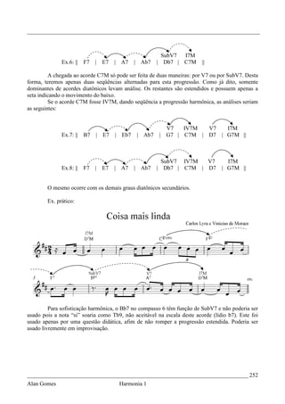 _________________________________________________________________________________



                                                         SubV7 I7M
              Ex.6: ||   F7   | E7   |   A7    | Ab7   | Db7 | C7M       ||

         A chegada ao acorde C7M só pode ser feita de duas maneiras: por V7 ou por SubV7. Desta
forma, teremos apenas duas seqüências alternadas para esta progressão. Como já dito, somente
dominantes de acordes diatônicos levam análise. Os restantes são estendidos e possuem apenas a
seta indicando o movimento do baixo.
         Se o acorde C7M fosse IV7M, dando seqüência a progressão harmônica, as análises seriam
as seguintes:


                                                           V7   IV7M  V7   I7M
              Ex.7: ||   B7   | E7   |   Eb7   | Ab7   |   G7 | C7M | D7 | G7M ||



                                                         SubV7 IV7M  V7            I7M
              Ex.8: ||   F7   | E7   |   A7    | Ab7   | Db7 | C7M | D7          | G7M ||


        O mesmo ocorre com os demais graus diatônicos secundários.

        Ex. prático:




         Para sofisticação harmônica, o Bb7 no compasso 6 têm função de SubV7 e não poderia ser
usado pois a nota “si” soaria como Tb9, não aceitável na escala deste acorde (lídio b7). Este foi
usado apenas por uma questão didática, afim de não romper a progressão estendida. Poderia ser
usado livremente em improvisação.




_____________________________________________________________________________ 252
Alan Gomes                               Harmonia 1
 