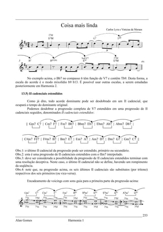 _________________________________________________________________________________




         No exemplo acima, o Bb7 no compasso 6 têm função de V7 e contêm Tb9. Desta forma, a
escala do acorde é o modo mixolídio b9 b13. É possível usar outras escalas, a serem estudadas
posteriormente em Harmonia 2.

    13.5) II cadenciais estendidos

        Como já dito, todo acorde dominante pode ser desdobrado em um II cadencial, que
ocupará o tempo do dominante original.
        Podemos desdobrar a progressão completa de V7 estendidos em uma progressão de II
cadenciais seguidos, denominados II cadenciais estendidos:


       || Gm7 C7 | Cm7 F7 | Fm7 Bb7 | Bbm7 Eb7 | Ebm7 Ab7 | Abm7 Db7 |



    | C#m7 F#7 | F#m7 B7 | Bm7 E7 | Em7 A7 | Am7 D7 | Dm7 G7 | Gm7 C7 ||


Obs.1: o último II cadencial da progressão pode ser estendido, primário ou secundário.
Obs.2: esta é uma progressão de II cadenciais estendidos com o IIm7 interpolado.
Obs.3: deve ser considerada a possibilidade da progressão de II cadenciais estendidos terminar com
uma resolução deceptiva. Neste caso, o último II cadencial não se define, havendo um rompimento
da seqüência.
Obs.4: note que, na progressão acima, os seis últimos II cadenciais são substitutos (por trítono)
respectivos dos seis primeiros (ou vice-versa).

        Encadeamento de voicings com sons guia para a primeira parte da progressão acima:




_____________________________________________________________________________ 253
Alan Gomes                             Harmonia 1
 