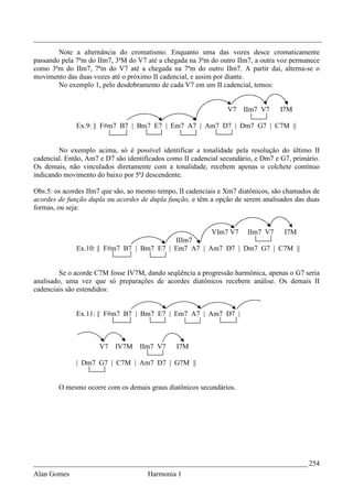 _________________________________________________________________________________
        Note a alternância do cromatismo. Enquanto uma das vozes desce cromaticamente
passando pela 7ªm do IIm7, 3ªM do V7 até a chegada na 3ªm do outro IIm7, a outra voz permanece
como 3ªm do IIm7, 7ªm do V7 até a chegada na 7ªm do outro IIm7. A partir daí, alterna-se o
movimento das duas vozes até o próximo II cadencial, e assim por diante.
        No exemplo 1, pelo desdobramento de cada V7 em um II cadencial, temos:


                                                                 V7   IIm7 V7     I7M

              Ex.9: || F#m7 B7 | Bm7 E7 | Em7 A7 | Am7 D7 | Dm7 G7 | C7M ||


        No exemplo acima, só é possível identificar a tonalidade pela resolução do último II
cadencial. Então, Am7 e D7 são identificados como II cadencial secundário, e Dm7 e G7, primário.
Os demais, não vinculados diretamente com a tonalidade, recebem apenas o colchete contínuo
indicando movimento do baixo por 5ªJ descendente.

Obs.5: os acordes IIm7 que são, ao mesmo tempo, II cadenciais e Xm7 diatônicos, são chamados de
acordes de função dupla ou acordes de dupla função, e têm a opção de serem analisados das duas
formas, ou seja:


                                                           VIm7 V7     IIm7 V7      I7M
                                           IIIm7
              Ex.10: || F#m7 B7 | Bm7 E7 | Em7 A7 | Am7 D7 | Dm7 G7 | C7M ||


         Se o acorde C7M fosse IV7M, dando seqüência a progressão harmônica, apenas o G7 seria
analisado, uma vez que só preparações de acordes diatônicos recebem análise. Os demais II
cadenciais são estendidos:


              Ex.11: || F#m7 B7 | Bm7 E7 | Em7 A7 | Am7 D7 |



                      V7   IV7M    IIm7 V7     I7M

              | Dm7 G7 | C7M | Am7 D7 | G7M ||


        O mesmo ocorre com os demais graus diatônicos secundários.




_____________________________________________________________________________ 254
Alan Gomes                            Harmonia 1
 